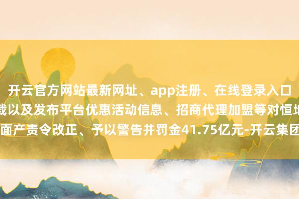 开云官方网站最新网址、app注册、在线登录入口、手机网页版、客户端下载以及发布平台优惠活动信息、招商代理加盟等对恒地面产责令改正、予以警告并罚金41.75亿元-开云集团「中国」Kaiyun·官方网站