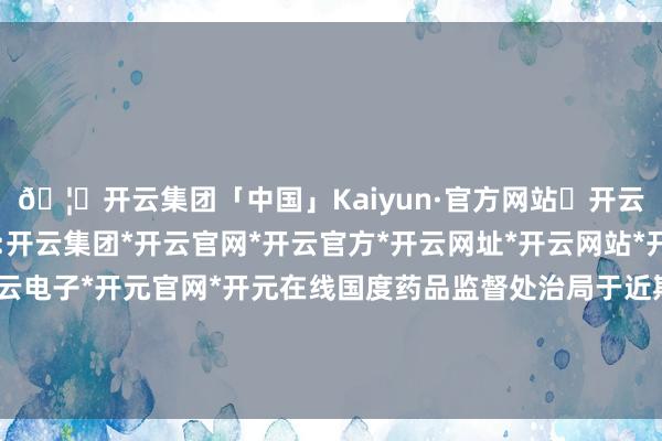 🦄开云集团「中国」Kaiyun·官方网站✅开云推荐✅我们为您提供:开云集团*开云官网*开云官方*开云网址*开云网站*开云注册*开云开户*开云电子*开元官网*开元在线国度药品监督处治局于近期对三原富生进行了遨游查验-开云集团「中国」Kaiyun·官方网站