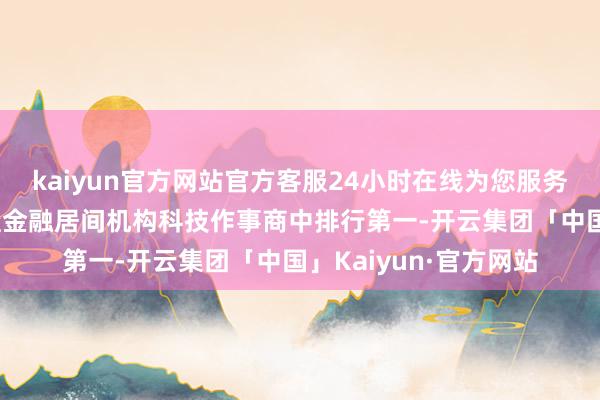 kaiyun官方网站官方客服24小时在线为您服务!优卡集团在中国通盘金融居间机构科技作事商中排行第一-开云集团「中国」Kaiyun·官方网站