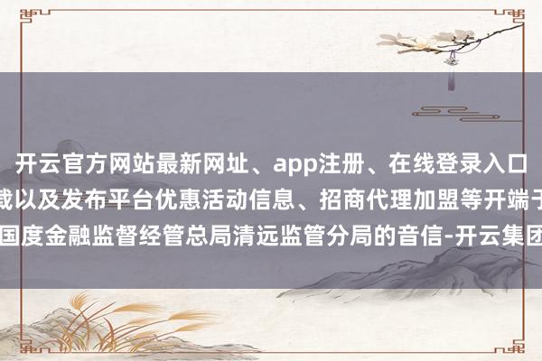 开云官方网站最新网址、app注册、在线登录入口、手机网页版、客户端下载以及发布平台优惠活动信息、招商代理加盟等开端于国度金融监督经管总局清远监管分局的音信-开云集团「中国」Kaiyun·官方网站