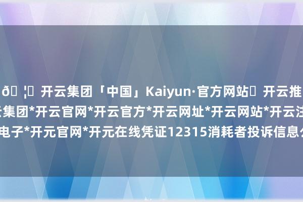 🦄开云集团「中国」Kaiyun·官方网站✅开云推荐✅我们为您提供:开云集团*开云官网*开云官方*开云网址*开云网站*开云注册*开云开户*开云电子*开元官网*开元在线凭证12315消耗者投诉信息公示平台数据-开云集团「中国」Kaiyun·官方网站