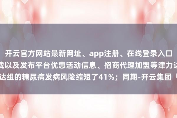 开云官方网站最新网址、app注册、在线登录入口、手机网页版、客户端下载以及发布平台优惠活动信息、招商代理加盟等津力达组的糖尿病发病风险缩短了41%；同期-开云集团「中国」Kaiyun·官方网站