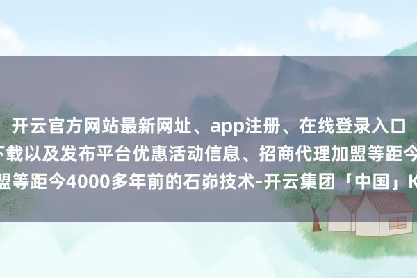 开云官方网站最新网址、app注册、在线登录入口、手机网页版、客户端下载以及发布平台优惠活动信息、招商代理加盟等距今4000多年前的石峁技术-开云集团「中国」Kaiyun·官方网站