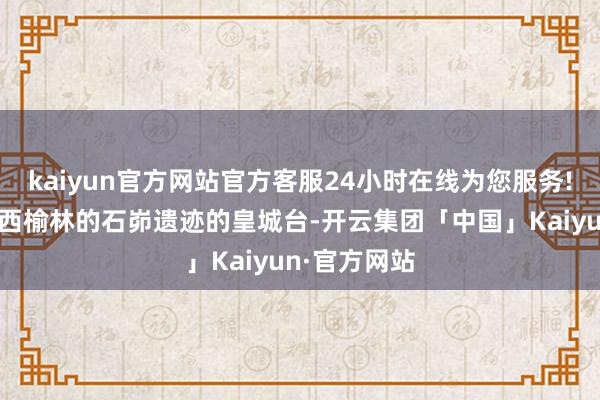 kaiyun官方网站官方客服24小时在线为您服务!就出土自陕西榆林的石峁遗迹的皇城台-开云集团「中国」Kaiyun·官方网站