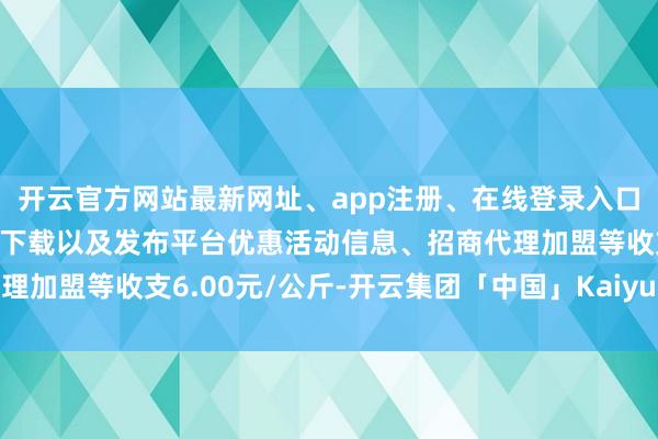 开云官方网站最新网址、app注册、在线登录入口、手机网页版、客户端下载以及发布平台优惠活动信息、招商代理加盟等收支6.00元/公斤-开云集团「中国」Kaiyun·官方网站