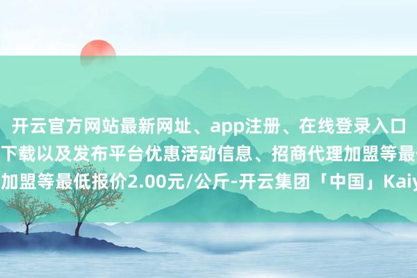 开云官方网站最新网址、app注册、在线登录入口、手机网页版、客户端下载以及发布平台优惠活动信息、招商代理加盟等最低报价2.00元/公斤-开云集团「中国」Kaiyun·官方网站