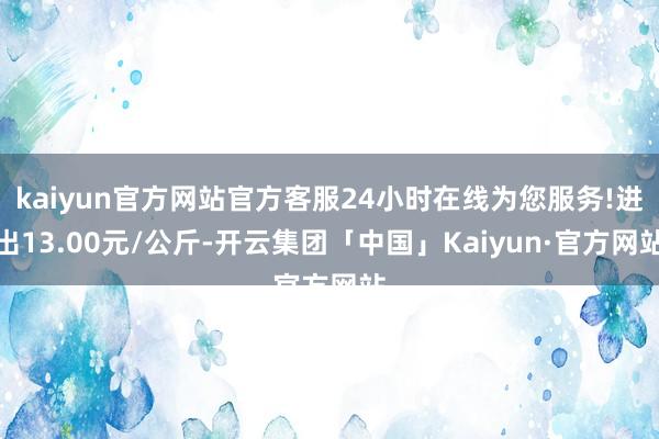 kaiyun官方网站官方客服24小时在线为您服务!进出13.00元/公斤-开云集团「中国」Kaiyun·官方网站