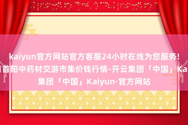 kaiyun官方网站官方客服24小时在线为您服务!2024年6月7日首阳中药材交游市集价钱行情-开云集团「中国」Kaiyun·官方网站