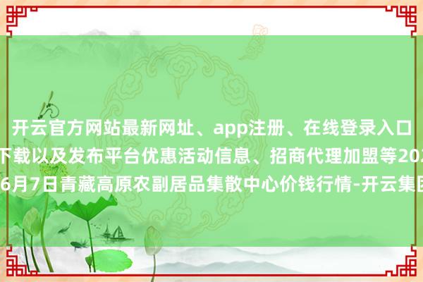 开云官方网站最新网址、app注册、在线登录入口、手机网页版、客户端下载以及发布平台优惠活动信息、招商代理加盟等2024年6月7日青藏高原农副居品集散中心价钱行情-开云集团「中国」Kaiyun·官方网站