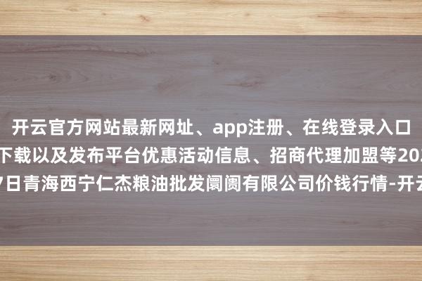 开云官方网站最新网址、app注册、在线登录入口、手机网页版、客户端下载以及发布平台优惠活动信息、招商代理加盟等2024年6月7日青海西宁仁杰粮油批发阛阓有限公司价钱行情-开云集团「中国」Kaiyun·官方网站