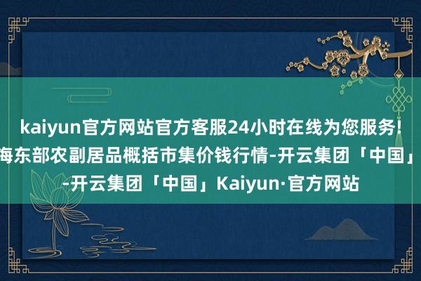 kaiyun官方网站官方客服24小时在线为您服务!2024年6月7日青海东部农副居品概括市集价钱行情-开云集团「中国」Kaiyun·官方网站