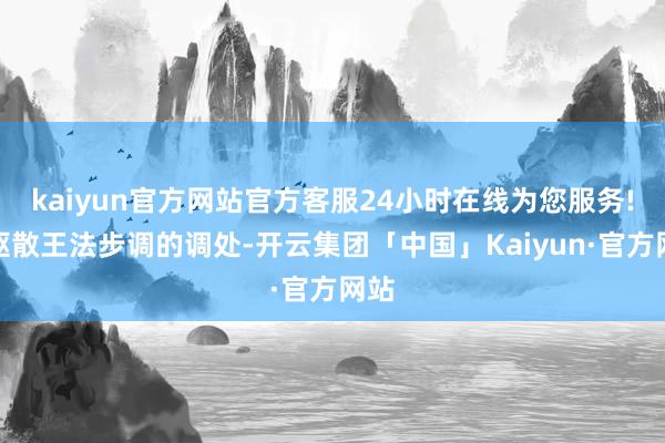 kaiyun官方网站官方客服24小时在线为您服务!以驱散王法步调的调处-开云集团「中国」Kaiyun·官方网站