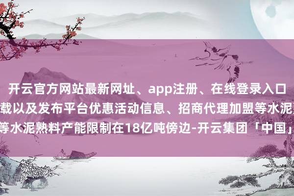 开云官方网站最新网址、app注册、在线登录入口、手机网页版、客户端下载以及发布平台优惠活动信息、招商代理加盟等水泥熟料产能限制在18亿吨傍边-开云集团「中国」Kaiyun·官方网站