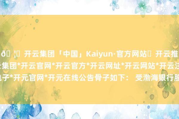 🦄开云集团「中国」Kaiyun·官方网站✅开云推荐✅我们为您提供:开云集团*开云官网*开云官方*开云网址*开云网站*开云注册*开云开户*开云电子*开元官网*开元在线公告骨子如下： 受渤海银行股份有限公司奉求-开云集团「中国」Kaiyun·官方网站