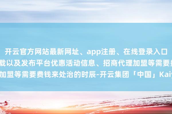 开云官方网站最新网址、app注册、在线登录入口、手机网页版、客户端下载以及发布平台优惠活动信息、招商代理加盟等需要费钱来处治的时辰-开云集团「中国」Kaiyun·官方网站