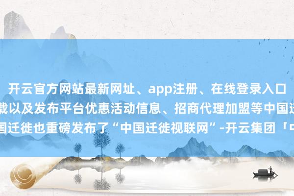 开云官方网站最新网址、app注册、在线登录入口、手机网页版、客户端下载以及发布平台优惠活动信息、招商代理加盟等中国迁徙也重磅发布了“中国迁徙视联网”-开云集团「中国」Kaiyun·官方网站