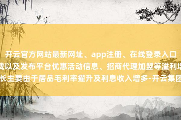 开云官方网站最新网址、app注册、在线登录入口、手机网页版、客户端下载以及发布平台优惠活动信息、招商代理加盟等溢利增长主要由于居品毛利率擢升及利息收入增多-开云集团「中国」Kaiyun·官方网站