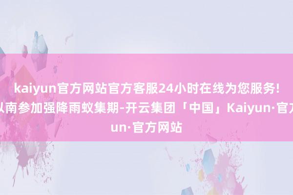 kaiyun官方网站官方客服24小时在线为您服务!淮河以南参加强降雨蚁集期-开云集团「中国」Kaiyun·官方网站