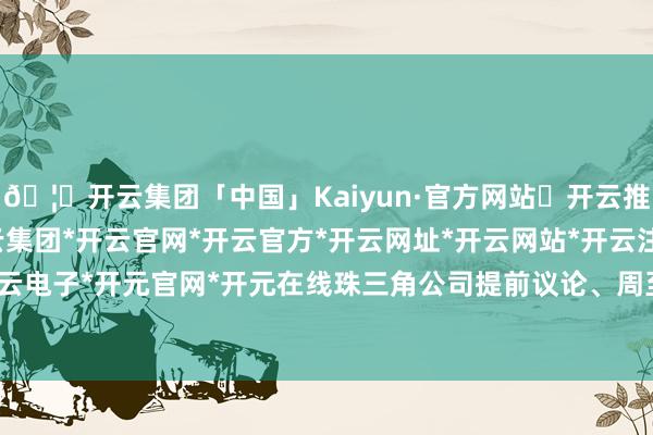 🦄开云集团「中国」Kaiyun·官方网站✅开云推荐✅我们为您提供:开云集团*开云官网*开云官方*开云网址*开云网站*开云注册*开云开户*开云电子*开元官网*开元在线珠三角公司提前议论、周至部署-开云集团「中国」Kaiyun·官方网站