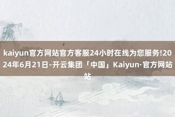 kaiyun官方网站官方客服24小时在线为您服务!2024年6月21日-开云集团「中国」Kaiyun·官方网站