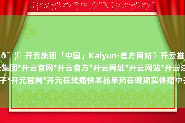 🦄开云集团「中国」Kaiyun·官方网站✅开云推荐✅我们为您提供:开云集团*开云官网*开云官方*开云网址*开云网站*开云注册*开云开户*开云电子*开元官网*开元在线痛快本品单药在晚期实体瘤中开展临床参谋-开云集团「中国」Kaiyun·官方网站