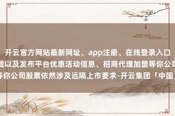 开云官方网站最新网址、app注册、在线登录入口、手机网页版、客户端下载以及发布平台优惠活动信息、招商代理加盟等你公司股票依然涉及远隔上市要求-开云集团「中国」Kaiyun·官方网站