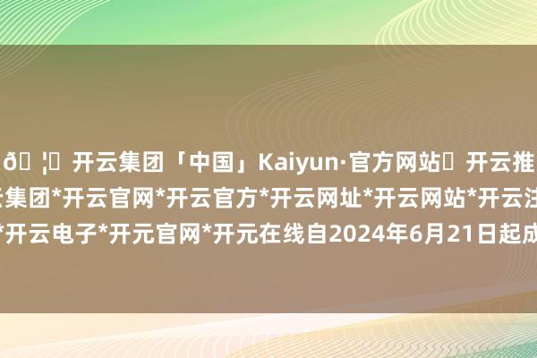 🦄开云集团「中国」Kaiyun·官方网站✅开云推荐✅我们为您提供:开云集团*开云官网*开云官方*开云网址*开云网站*开云注册*开云开户*开云电子*开元官网*开元在线自2024年6月21日起成效-开云集团「中国」Kaiyun·官方网站