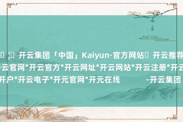 🦄开云集团「中国」Kaiyun·官方网站✅开云推荐✅我们为您提供:开云集团*开云官网*开云官方*开云网址*开云网站*开云注册*开云开户*开云电子*开元官网*开元在线            -开云集团「中国」Kaiyun·官方网站