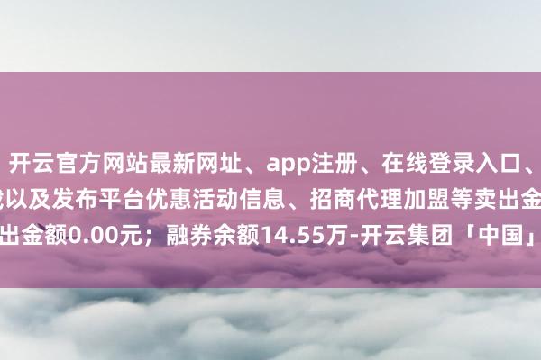 开云官方网站最新网址、app注册、在线登录入口、手机网页版、客户端下载以及发布平台优惠活动信息、招商代理加盟等卖出金额0.00元；融券余额14.55万-开云集团「中国」Kaiyun·官方网站