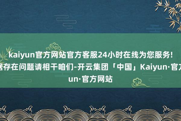 kaiyun官方网站官方客服24小时在线为您服务!如数据存在问题请相干咱们-开云集团「中国」Kaiyun·官方网站