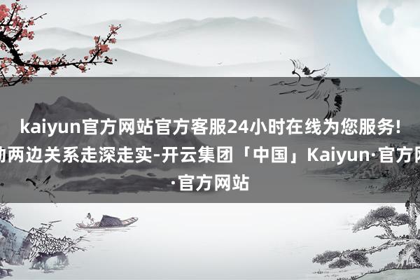 kaiyun官方网站官方客服24小时在线为您服务!激动两边关系走深走实-开云集团「中国」Kaiyun·官方网站