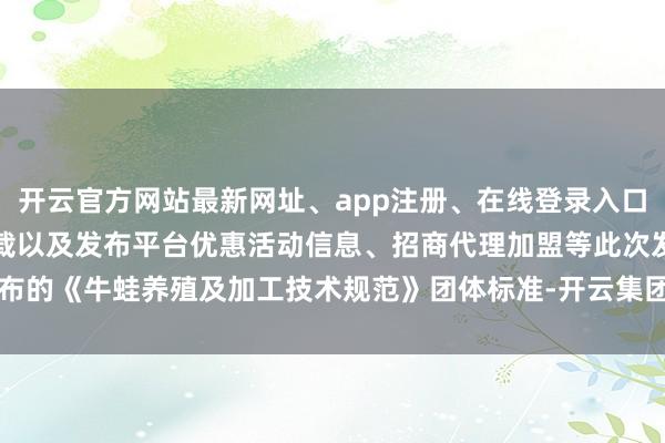 开云官方网站最新网址、app注册、在线登录入口、手机网页版、客户端下载以及发布平台优惠活动信息、招商代理加盟等此次发布的《牛蛙养殖及加工技术规范》团体标准-开云集团「中国」Kaiyun·官方网站