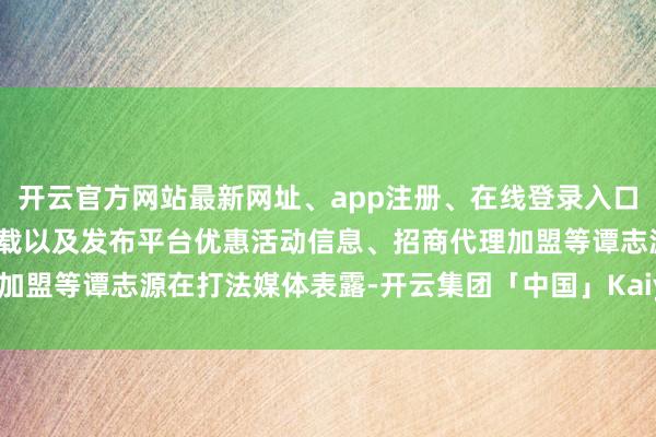 开云官方网站最新网址、app注册、在线登录入口、手机网页版、客户端下载以及发布平台优惠活动信息、招商代理加盟等谭志源在打法媒体表露-开云集团「中国」Kaiyun·官方网站