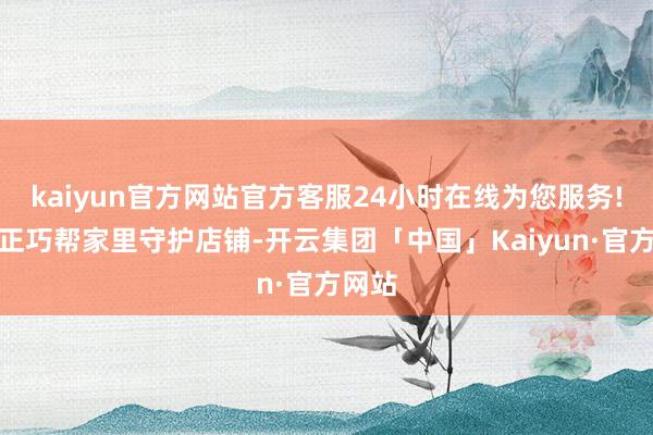 kaiyun官方网站官方客服24小时在线为您服务!今日正巧帮家里守护店铺-开云集团「中国」Kaiyun·官方网站