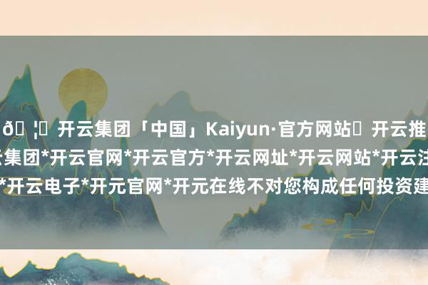 🦄开云集团「中国」Kaiyun·官方网站✅开云推荐✅我们为您提供:开云集团*开云官网*开云官方*开云网址*开云网站*开云注册*开云开户*开云电子*开元官网*开元在线不对您构成任何投资建议-开云集团「中国」Kaiyun·官方网站