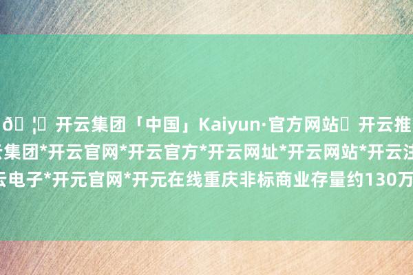 🦄开云集团「中国」Kaiyun·官方网站✅开云推荐✅我们为您提供:开云集团*开云官网*开云官方*开云网址*开云网站*开云注册*开云开户*开云电子*开元官网*开元在线重庆非标商业存量约130万平方米-开云集团「中国」Kaiyun·官方网站