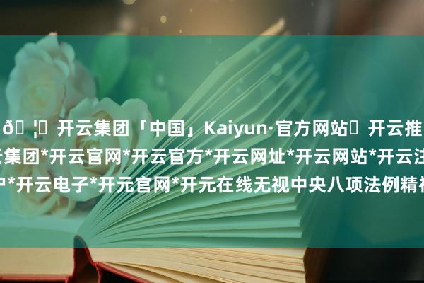 🦄开云集团「中国」Kaiyun·官方网站✅开云推荐✅我们为您提供:开云集团*开云官网*开云官方*开云网址*开云网站*开云注册*开云开户*开云电子*开元官网*开元在线无视中央八项法例精神-开云集团「中国」Kaiyun·官方网站