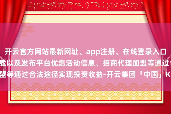 开云官方网站最新网址、app注册、在线登录入口、手机网页版、客户端下载以及发布平台优惠活动信息、招商代理加盟等通过合法途径实现投资收益-开云集团「中国」Kaiyun·官方网站