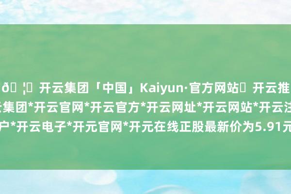 🦄开云集团「中国」Kaiyun·官方网站✅开云推荐✅我们为您提供:开云集团*开云官网*开云官方*开云网址*开云网站*开云注册*开云开户*开云电子*开元官网*开元在线正股最新价为5.91元-开云集团「中国」Kaiyun·官方网站