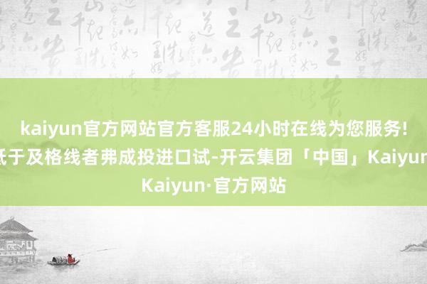 kaiyun官方网站官方客服24小时在线为您服务!笔试获利低于及格线者弗成投进口试-开云集团「中国」Kaiyun·官方网站