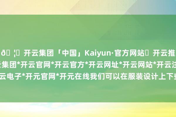 🦄开云集团「中国」Kaiyun·官方网站✅开云推荐✅我们为您提供:开云集团*开云官网*开云官方*开云网址*开云网站*开云注册*开云开户*开云电子*开元官网*开元在线我们可以在服装设计上下些功夫-开云集团「中国」Kaiyun·官方网站