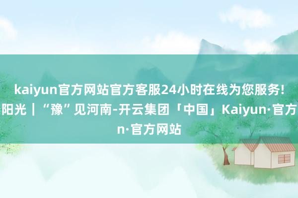 kaiyun官方网站官方客服24小时在线为您服务!亿缕阳光｜“豫”见河南-开云集团「中国」Kaiyun·官方网站