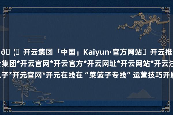 🦄开云集团「中国」Kaiyun·官方网站✅开云推荐✅我们为您提供:开云集团*开云官网*开云官方*开云网址*开云网站*开云注册*开云开户*开云电子*开元官网*开元在线在“菜篮子专线”运营技巧开展“乘专线-开云集团「中国」Kaiyun·官方网站