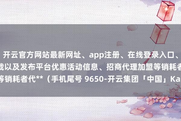 开云官方网站最新网址、app注册、在线登录入口、手机网页版、客户端下载以及发布平台优惠活动信息、招商代理加盟等销耗者代**（手机尾号 9650-开云集团「中国」Kaiyun·官方网站