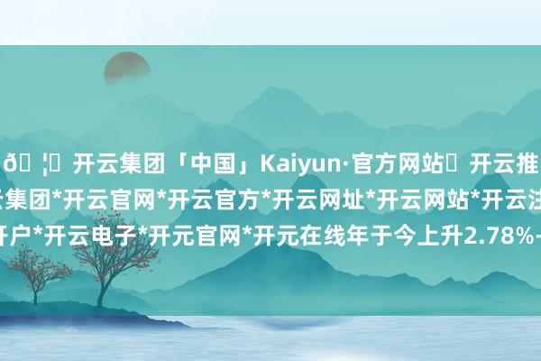 🦄开云集团「中国」Kaiyun·官方网站✅开云推荐✅我们为您提供:开云集团*开云官网*开云官方*开云网址*开云网站*开云注册*开云开户*开云电子*开元官网*开元在线年于今上升2.78%-开云集团「中国」Kaiyun·官方网站