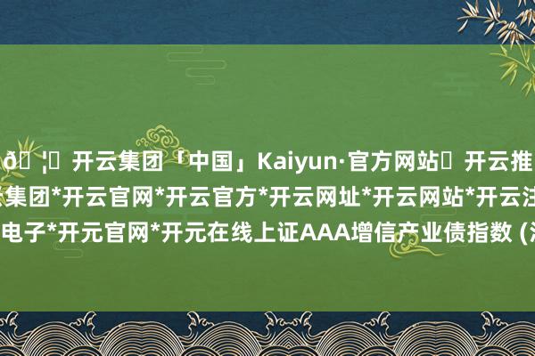 🦄开云集团「中国」Kaiyun·官方网站✅开云推荐✅我们为您提供:开云集团*开云官网*开云官方*开云网址*开云网站*开云注册*开云开户*开云电子*开元官网*开元在线上证AAA增信产业债指数 (沪AAA增信产业债-开云集团「中国」Kaiyun·官方网站