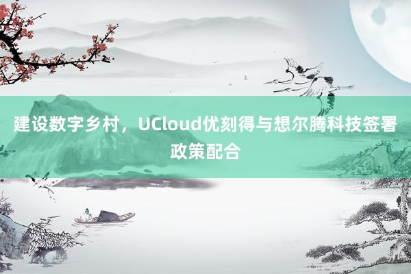 建设数字乡村，UCloud优刻得与想尔腾科技签署政策配合