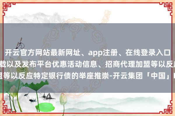 开云官方网站最新网址、app注册、在线登录入口、手机网页版、客户端下载以及发布平台优惠活动信息、招商代理加盟等以反应特定银行债的举座推崇-开云集团「中国」Kaiyun·官方网站