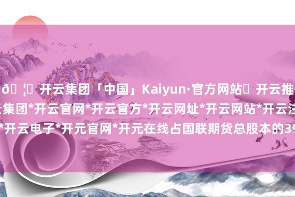 🦄开云集团「中国」Kaiyun·官方网站✅开云推荐✅我们为您提供:开云集团*开云官网*开云官方*开云网址*开云网站*开云注册*开云开户*开云电子*开元官网*开元在线占国联期货总股本的39%-开云集团「中国」Kaiyun·官方网站