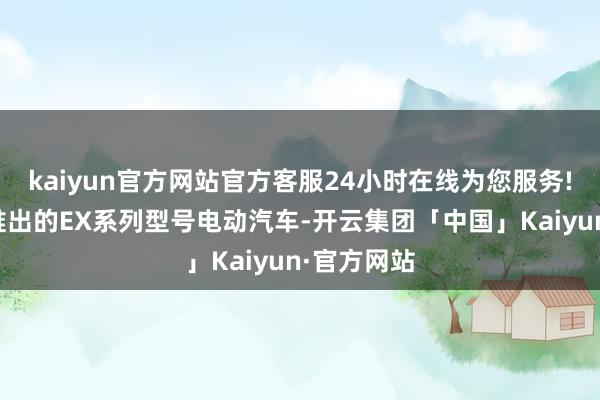 kaiyun官方网站官方客服24小时在线为您服务!且威马方推出的EX系列型号电动汽车-开云集团「中国」Kaiyun·官方网站